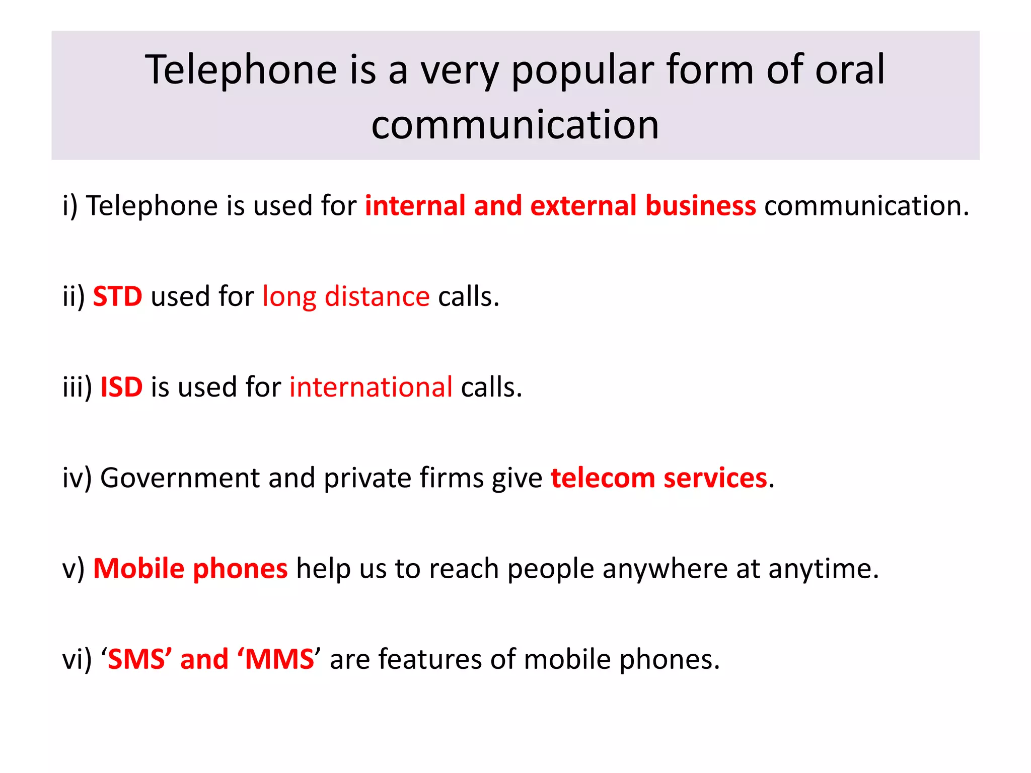 Telephone is a very popular form of oral
communication
i) Telephone is used for internal and external business communication.
ii) STD used for long distance calls.
iii) ISD is used for international calls.
iv) Government and private firms give telecom services.
v) Mobile phones help us to reach people anywhere at anytime.
vi) ‘SMS’ and ‘MMS’ are features of mobile phones.
 