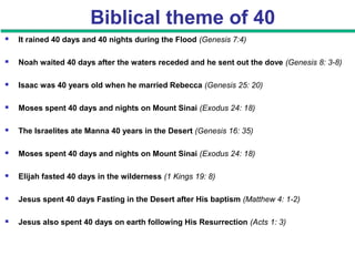 Biblical theme of 40
 It rained 40 days and 40 nights during the Flood (Genesis 7:4)
 Noah waited 40 days after the waters receded and he sent out the dove (Genesis 8: 3-8)
 Isaac was 40 years old when he married Rebecca (Genesis 25: 20)
 Moses spent 40 days and nights on Mount Sinai (Exodus 24: 18)
 The Israelites ate Manna 40 years in the Desert (Genesis 16: 35)
 Moses spent 40 days and nights on Mount Sinai (Exodus 24: 18)
 Elijah fasted 40 days in the wilderness (1 Kings 19: 8)
 Jesus spent 40 days Fasting in the Desert after His baptism (Matthew 4: 1-2)
 Jesus also spent 40 days on earth following His Resurrection (Acts 1: 3)
 