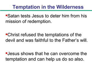 Temptation in the Wilderness
Satan tests Jesus to deter him from his
mission of redemption.
Christ refused the temptations of the
devil and was faithful to the Father’s will.
Jesus shows that he can overcome the
temptation and can help us do so also.
 