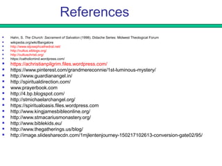 References
 Hahn, S. The Church: Sacrament of Salvation (1998). Didache Series: Midwest Theological Forum
 wikipedia.org/wiki/Bangalore
 http://www.stjosephcathedral.net/
 http://vultus.stblogs.org/
 http://vultuschristi.org/
 https://catholicmind.wordpress.com/
 https://achristianpilgrim.files.wordpress.com/
 https://www.pinterest.com/grandmereconnie/1st-luminous-mystery/
 http://www.guardianangel.in/
 http://spiritualdirection.com/
 www.prayerbook.com
 http://4.bp.blogspot.com/
 http://stmichaelarchangel.org/
 https://spiritualoasis.files.wordpress.com
 http://www.kingjamesbibleonline.org/
 http://www.stmacariusmonastery.org/
 http://www.biblekids.eu/
 http://www.thegatherings.us/blog/
 http://image.slidesharecdn.com/1mjlentenjourney-150217102613-conversion-gate02/95/
 