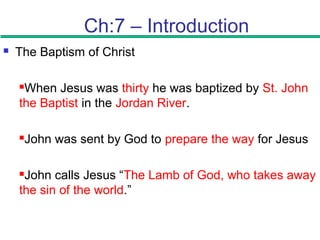 Ch:7 – Introduction
 The Baptism of Christ
When Jesus was thirty he was baptized by St. John
the Baptist in the Jordan River.
John was sent by God to prepare the way for Jesus
John calls Jesus “The Lamb of God, who takes away
the sin of the world.”
 