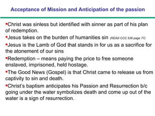 Acceptance of Mission and Anticipation of the passion
Christ was sinless but identified with sinner as part of his plan
of redemption.
Jesus takes on the burden of humanities sin (READ CCC 536 page 77)
Jesus is the Lamb of God that stands in for us as a sacrifice for
the atonement of our sins
Redemption – means paying the price to free someone
enslaved, imprisoned, held hostage.
The Good News (Gospel) is that Christ came to release us from
captivity to sin and death.
Christ’s baptism anticipates his Passion and Resurrection b/c
going under the water symbolizes death and come up out of the
water is a sign of resurrection.
 