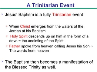 A Trinitarian Event
 Jesus’ Baptism is a fully Trinitarian event
 When Christ emerges from the waters of the
Jordan at his Baptism
 Holy Spirit descends up on him in the form of a
dove ~ the anointing of the Spirit
 Father spoke from heaven calling Jesus his Son ~
The words from heaven
 The Baptism then becomes a manifestation of
the Blessed Trinity as well.
 