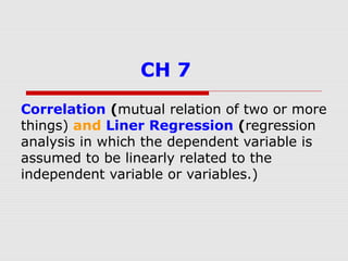 CH 7
Correlation (mutual relation of two or more
things) and Liner Regression (regression
analysis in which the dependent variable is
assumed to be linearly related to the
independent variable or variables.)
 