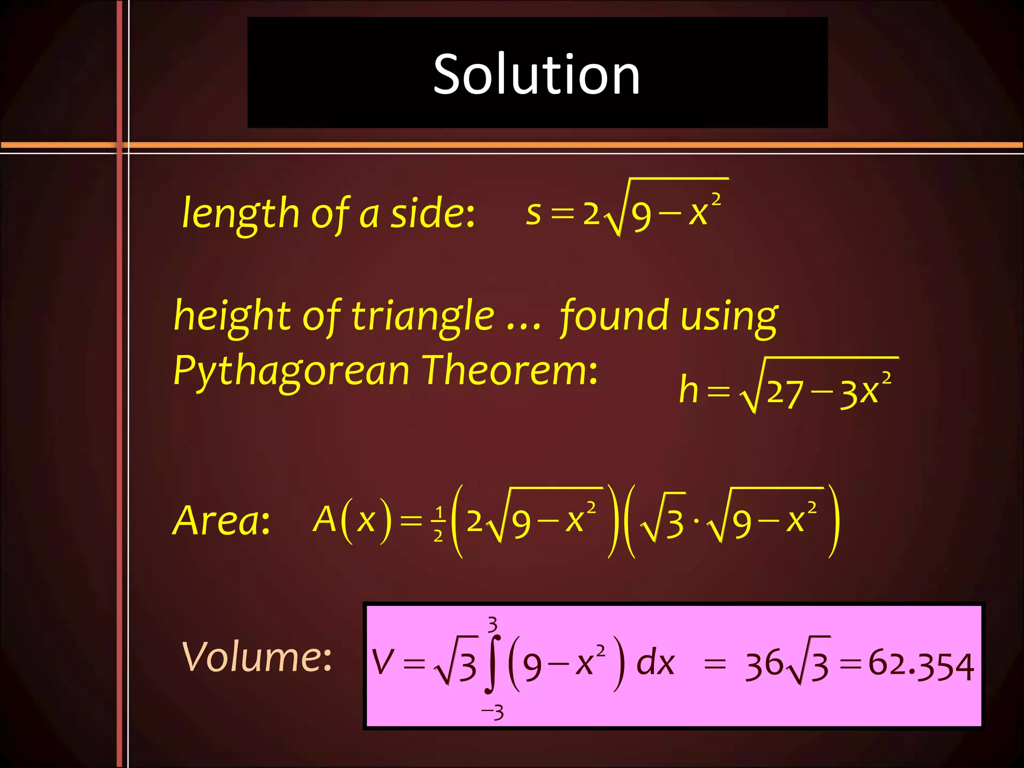 Solution
2
2 9s x 
2
27 3h x 
    2 21
2 2 9 3 9A x x x   
length of a side:
height of triangle … found using
Pythagorean Theorem:
Area:
Volume:  
3
2
3
3 9 36 3 62.354V x dx

   
 
