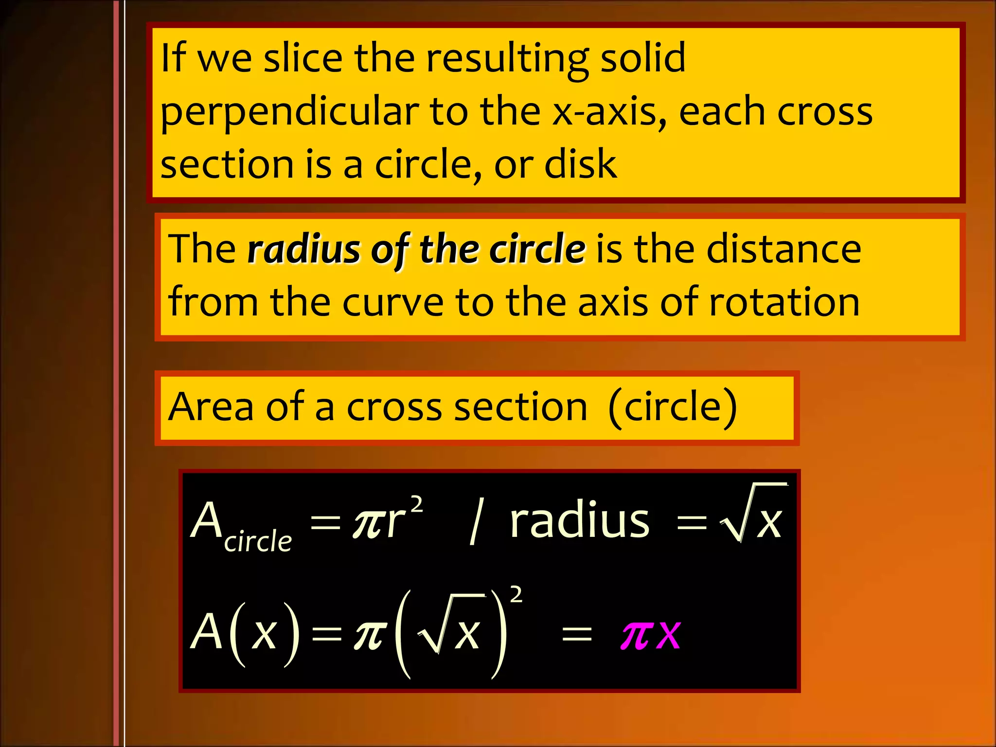 If we slice the resulting solid
perpendicular to the x-axis, each cross
section is a circle, or disk
The radius of the circle is the distance
from the curve to the axis of rotation
Area of a cross section (circle)
   
2
2
/ radiuscircleA r x
A x xx


 
 
 