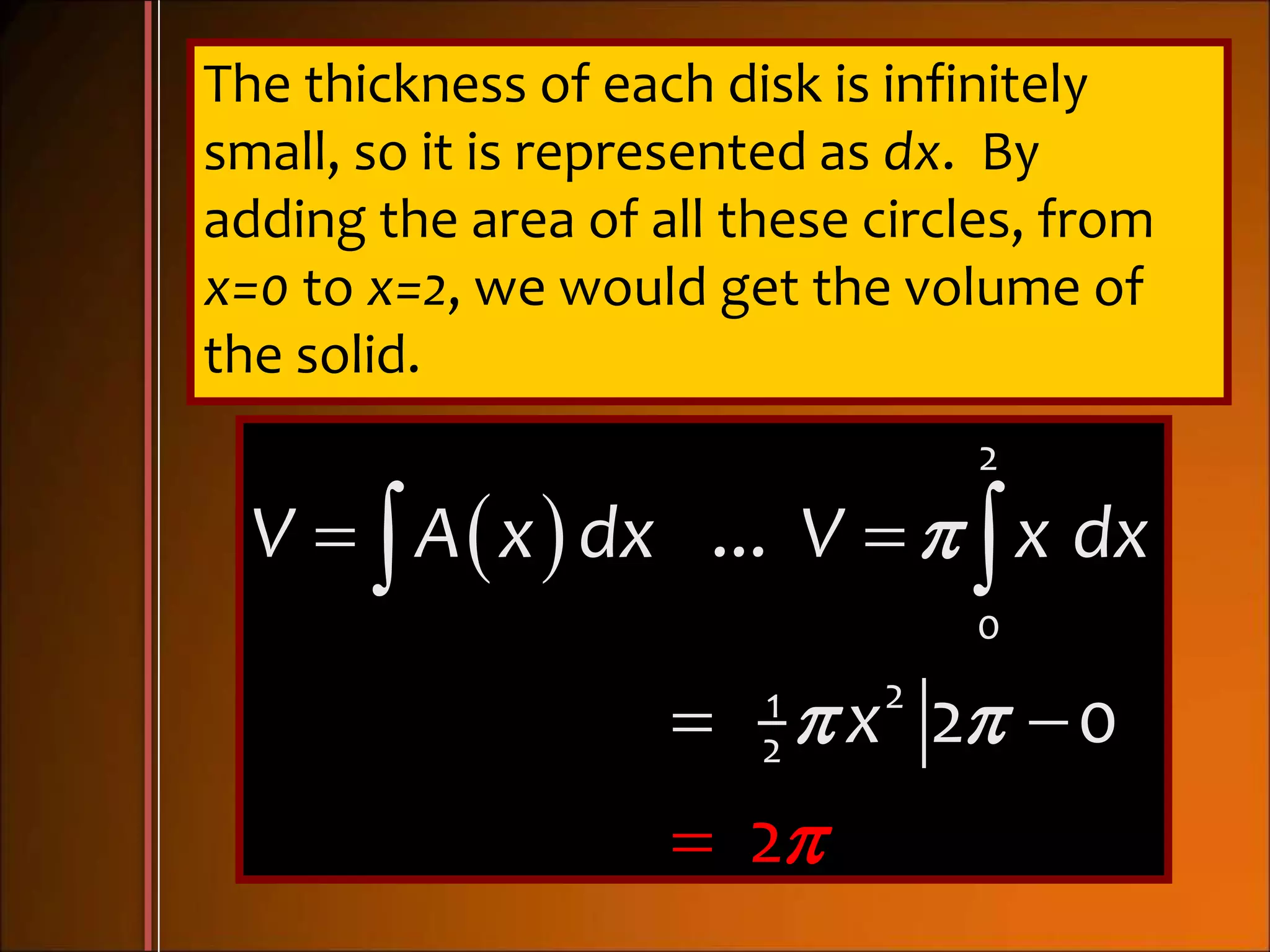 The thickness of each disk is infinitely
small, so it is represented as dx. By
adding the area of all these circles, from
x=0 to x=2, we would get the volume of
the solid.
 
2
0
21
2
...
2 0
2
V A x dx V x dx
x





 

 
 