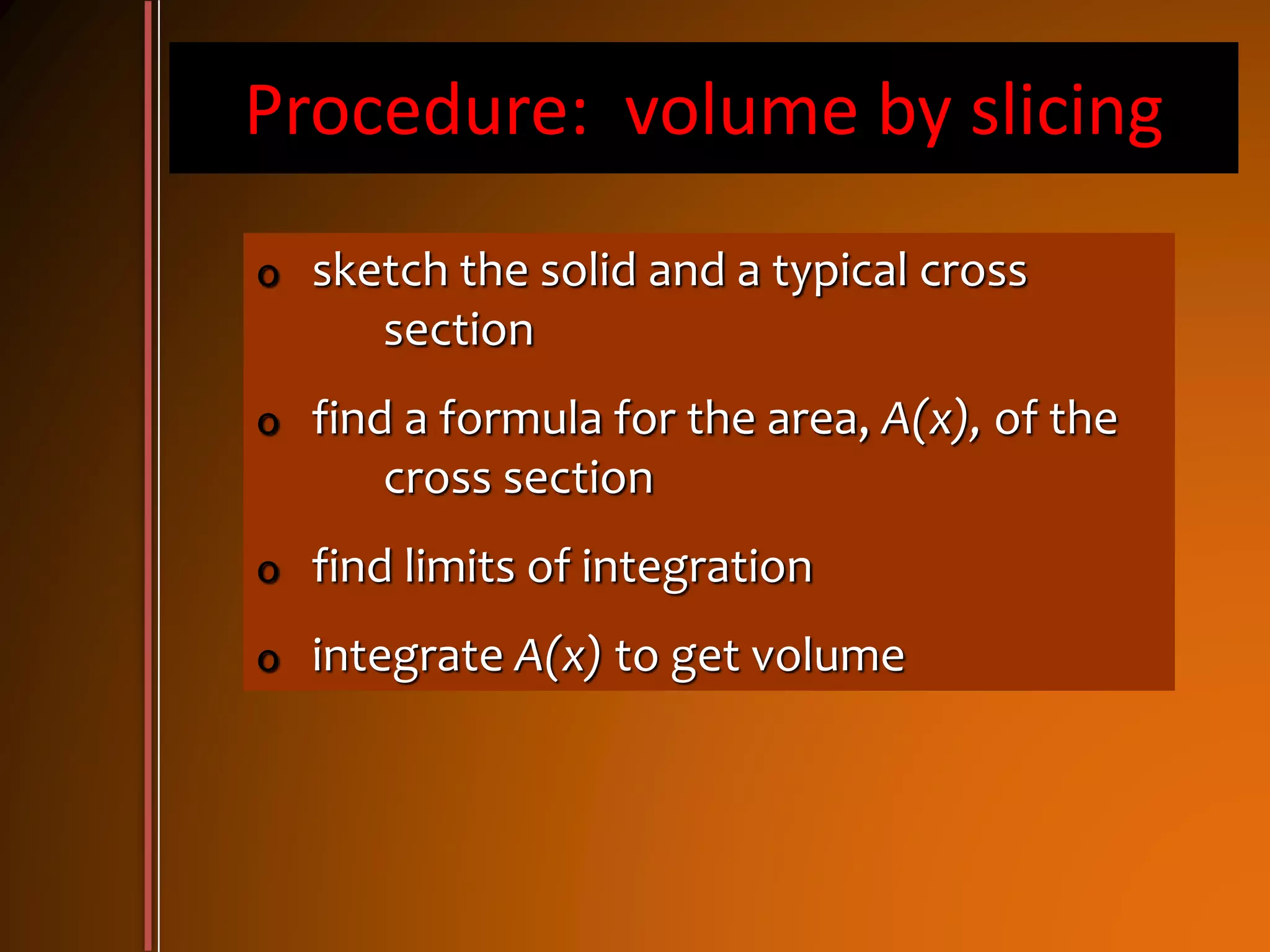 Procedure: volume by slicing
o sketch the solid and a typical cross
section
o find a formula for the area, A(x), of the
cross section
o find limits of integration
o integrate A(x) to get volume
 