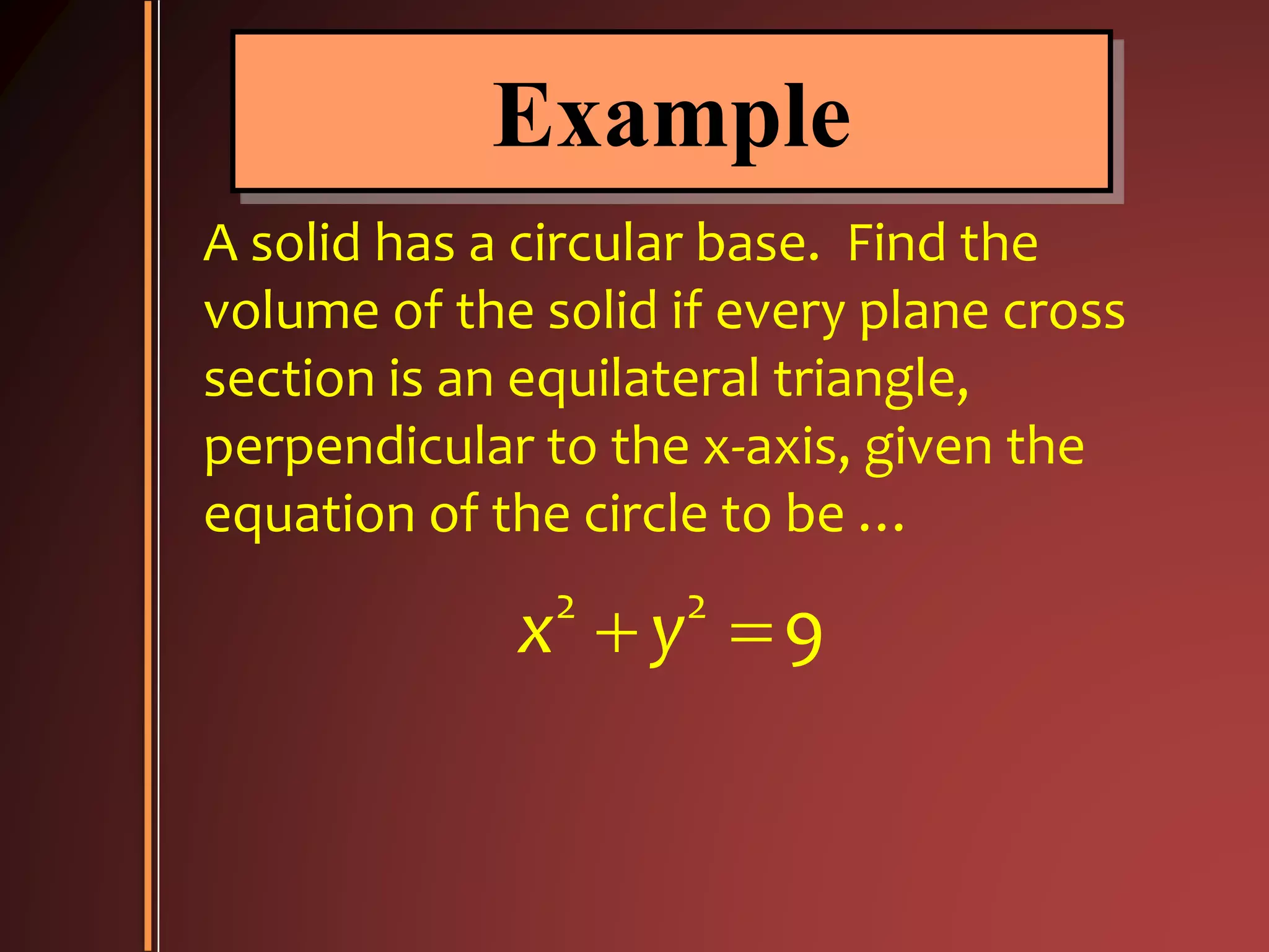 Example
A solid has a circular base. Find the
volume of the solid if every plane cross
section is an equilateral triangle,
perpendicular to the x-axis, given the
equation of the circle to be …
2 2
9x y 
 