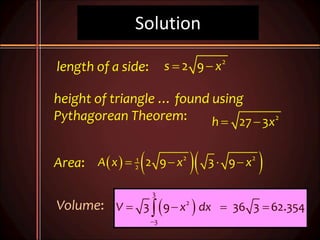 Solution
2
2 9s x 
2
27 3h x 
    2 21
2 2 9 3 9A x x x   
length of a side:
height of triangle … found using
Pythagorean Theorem:
Area:
Volume:  
3
2
3
3 9 36 3 62.354V x dx

   
 