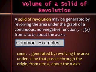 Volume of a Solid of
Revolution
A solid of revolution may be generated by
revolving the area under the graph of a
continuous, non-negative function y = f(x)
from a to b, about the x-axis
Common Examples
cone … generated by revolving the area
under a line that passes through the
origin, from 0 to k, about the x-axis
 