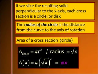 If we slice the resulting solid
perpendicular to the x-axis, each cross
section is a circle, or disk
The radius of the circle is the distance
from the curve to the axis of rotation
Area of a cross section (circle)
   
2
2
/ radiuscircleA r x
A x xx


 
 
 