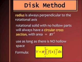 Disk Method
2
r
radius is always perpendicular to the
rotational axis
rotational solid with no hollow parts
will always have a circular cross
section, with area
use as long as there is NO hollow
space
Formula:  
2
b
a
V f x dx   
 