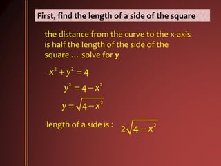 First, find the length of a side of the square
the distance from the curve to the x-axis
is half the length of the side of the
square … solve for y
2 2
2 2
2
4
4
4
x y
y x
y x
 
 
 
length of a side is : 2
2 4 x
 
