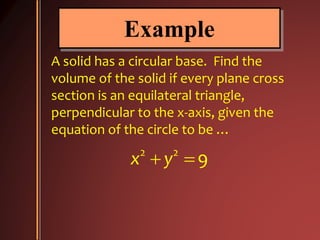 Example
A solid has a circular base. Find the
volume of the solid if every plane cross
section is an equilateral triangle,
perpendicular to the x-axis, given the
equation of the circle to be …
2 2
9x y 
 