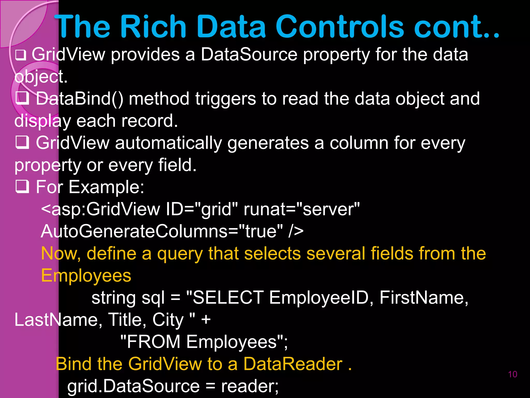 The Rich Data Controls cont..
 GridView   provides a DataSource property for the data
object.
 DataBind() method triggers to read the data object and
display each record.
 GridView automatically generates a column for every
property or every field.
 For Example:
   <asp:GridView ID="grid" runat="server"
   AutoGenerateColumns="true" />
   Now, define a query that selects several fields from the
   Employees
          string sql = "SELECT EmployeeID, FirstName,
LastName, Title, City " +
              "FROM Employees";
     Bind the GridView to a DataReader .                      10
       grid.DataSource = reader;
 