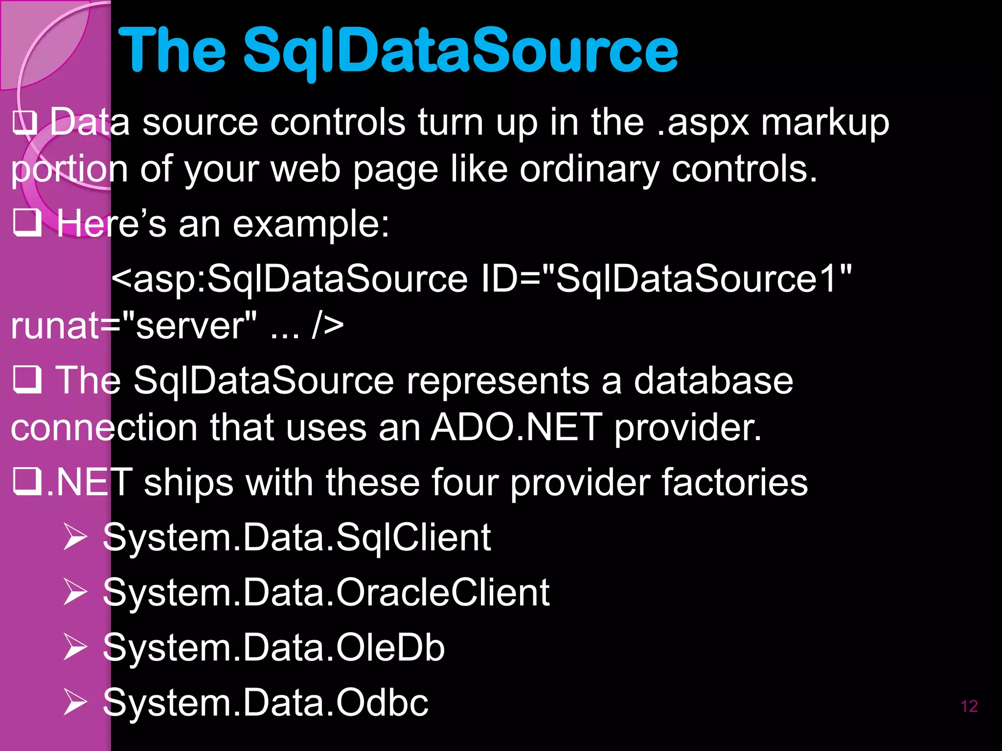 The SqlDataSource
 Data source controls turn up in the .aspx markup
portion of your web page like ordinary controls.
 Here’s an example:
      <asp:SqlDataSource ID="SqlDataSource1"
runat="server" ... />
 The SqlDataSource represents a database
connection that uses an ADO.NET provider.
.NET ships with these four provider factories
    System.Data.SqlClient
    System.Data.OracleClient
    System.Data.OleDb
    System.Data.Odbc                                12
 