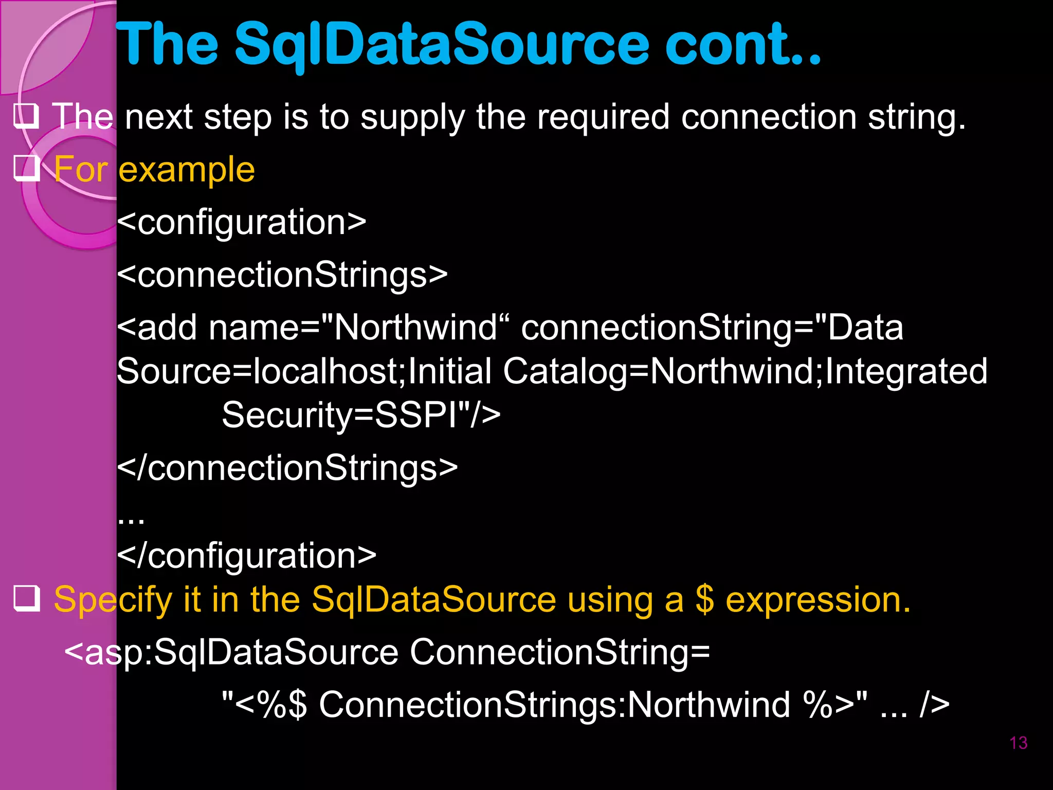 The SqlDataSource cont..
 The next step is to supply the required connection string.
 For example
      <configuration>
     <connectionStrings>
     <add name="Northwind“ connectionString="Data
     Source=localhost;Initial Catalog=Northwind;Integrated
              Security=SSPI"/>
     </connectionStrings>
     ...
     </configuration>
 Specify it in the SqlDataSource using a $ expression.
  <asp:SqlDataSource ConnectionString=
              "<%$ ConnectionStrings:Northwind %>" ... />
                                                               13
 