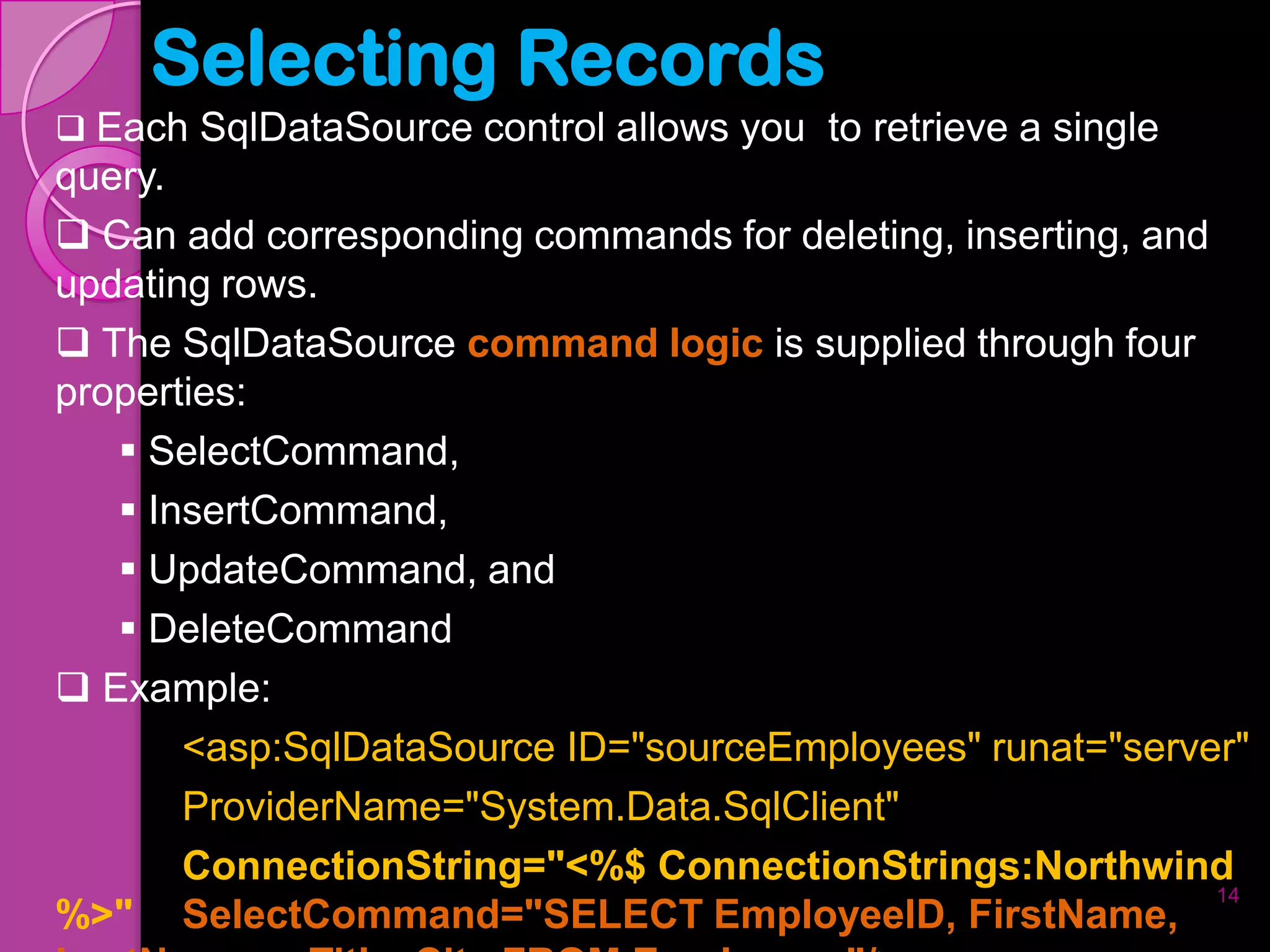Selecting Records
 Each SqlDataSource control allows you to retrieve a single
query.
 Can add corresponding commands for deleting, inserting, and
updating rows.
 The SqlDataSource command logic is supplied through four
properties:
    SelectCommand,
    InsertCommand,
    UpdateCommand, and
    DeleteCommand
 Example:
       <asp:SqlDataSource ID="sourceEmployees" runat="server"
       ProviderName="System.Data.SqlClient"
       ConnectionString="<%$ ConnectionStrings:Northwind
                                                              14
%>" SelectCommand="SELECT EmployeeID, FirstName,
 