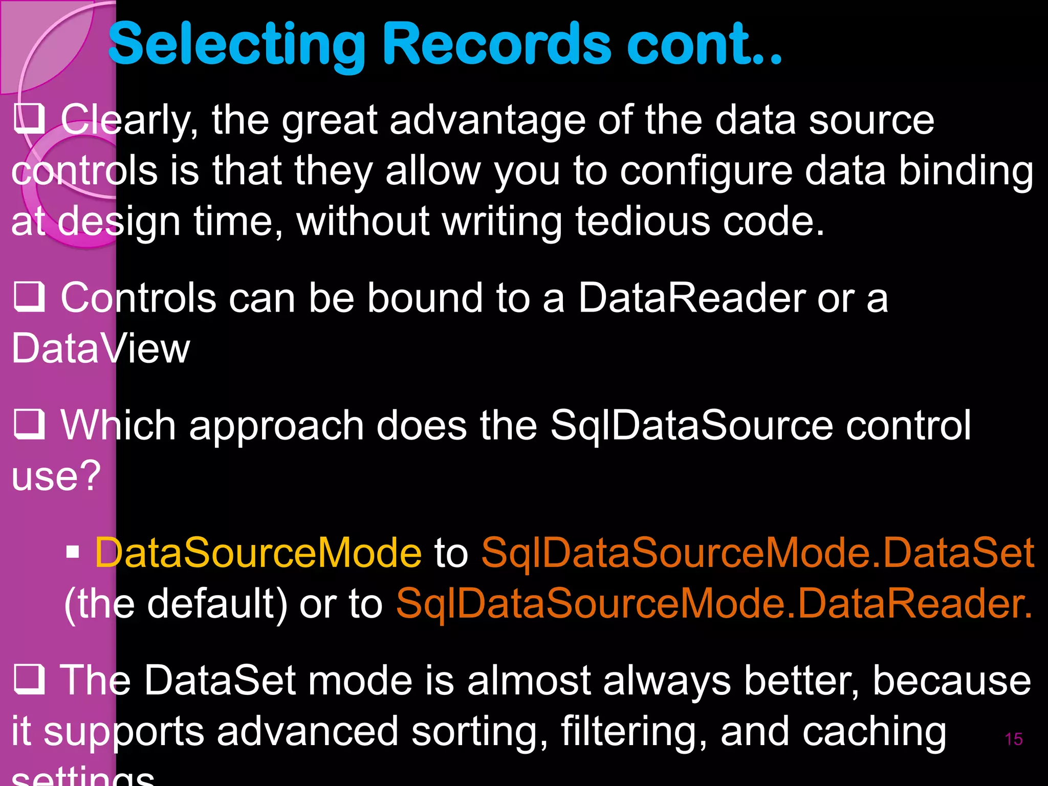 Selecting Records cont..
 Clearly, the great advantage of the data source
controls is that they allow you to configure data binding
at design time, without writing tedious code.
 Controls can be bound to a DataReader or a
DataView
 Which approach does the SqlDataSource control
use?
   DataSourceMode to SqlDataSourceMode.DataSet
  (the default) or to SqlDataSourceMode.DataReader.
 The DataSet mode is almost always better, because
it supports advanced sorting, filtering, and caching 15
 