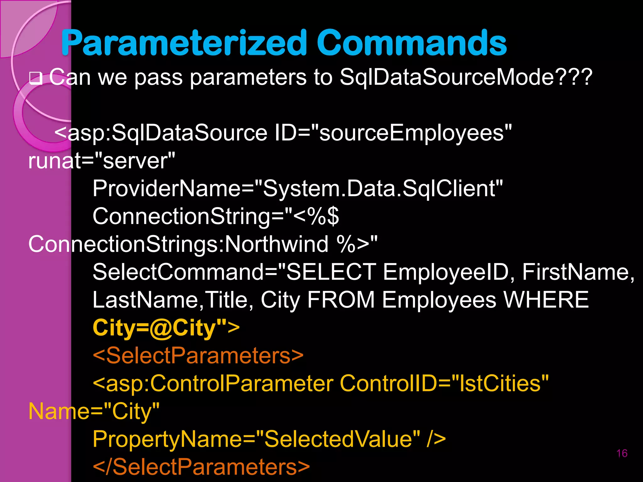 Parameterized Commands
 Can   we pass parameters to SqlDataSourceMode???

  <asp:SqlDataSource ID="sourceEmployees"
runat="server"
      ProviderName="System.Data.SqlClient"
      ConnectionString="<%$
ConnectionStrings:Northwind %>"
      SelectCommand="SELECT EmployeeID, FirstName,
      LastName,Title, City FROM Employees WHERE
      City=@City">
      <SelectParameters>
      <asp:ControlParameter ControlID="lstCities"
Name="City"
      PropertyName="SelectedValue" />             16
      </SelectParameters>
 
