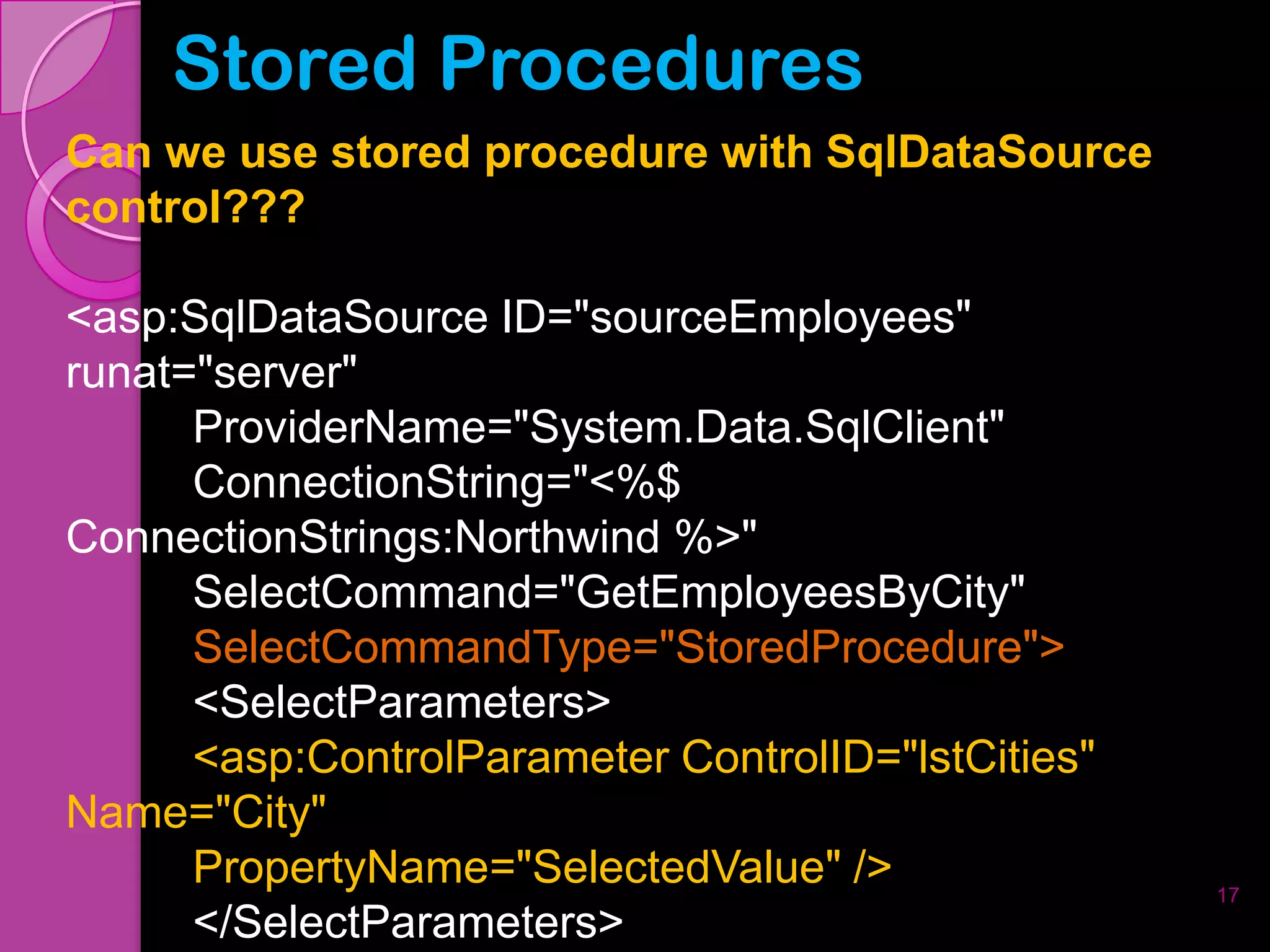 Stored Procedures
Can we use stored procedure with SqlDataSource
control???

<asp:SqlDataSource ID="sourceEmployees"
runat="server"
      ProviderName="System.Data.SqlClient"
      ConnectionString="<%$
ConnectionStrings:Northwind %>"
      SelectCommand="GetEmployeesByCity"
      SelectCommandType="StoredProcedure">
      <SelectParameters>
      <asp:ControlParameter ControlID="lstCities"
Name="City"
      PropertyName="SelectedValue" />               17
      </SelectParameters>
 