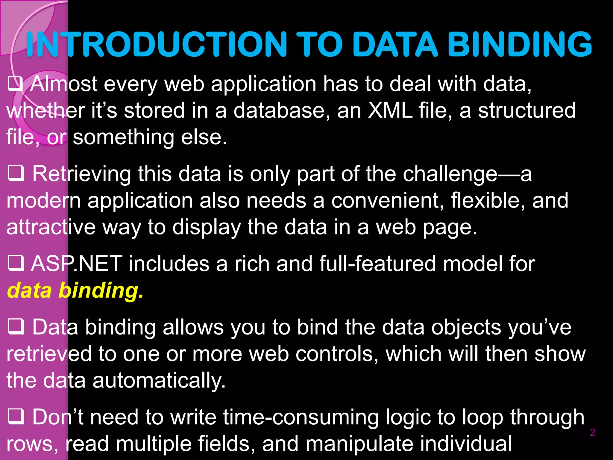 INTRODUCTION TO DATA BINDING
 Almost every web application has to deal with data,
whether it’s stored in a database, an XML file, a structured
file, or something else.
 Retrieving this data is only part of the challenge—a
modern application also needs a convenient, flexible, and
attractive way to display the data in a web page.
 ASP.NET includes a rich and full-featured model for
data binding.
 Data binding allows you to bind the data objects you’ve
retrieved to one or more web controls, which will then show
the data automatically.
 Don’t need to write time-consuming logic to loop through
                                                           2
rows, read multiple fields, and manipulate individual
 