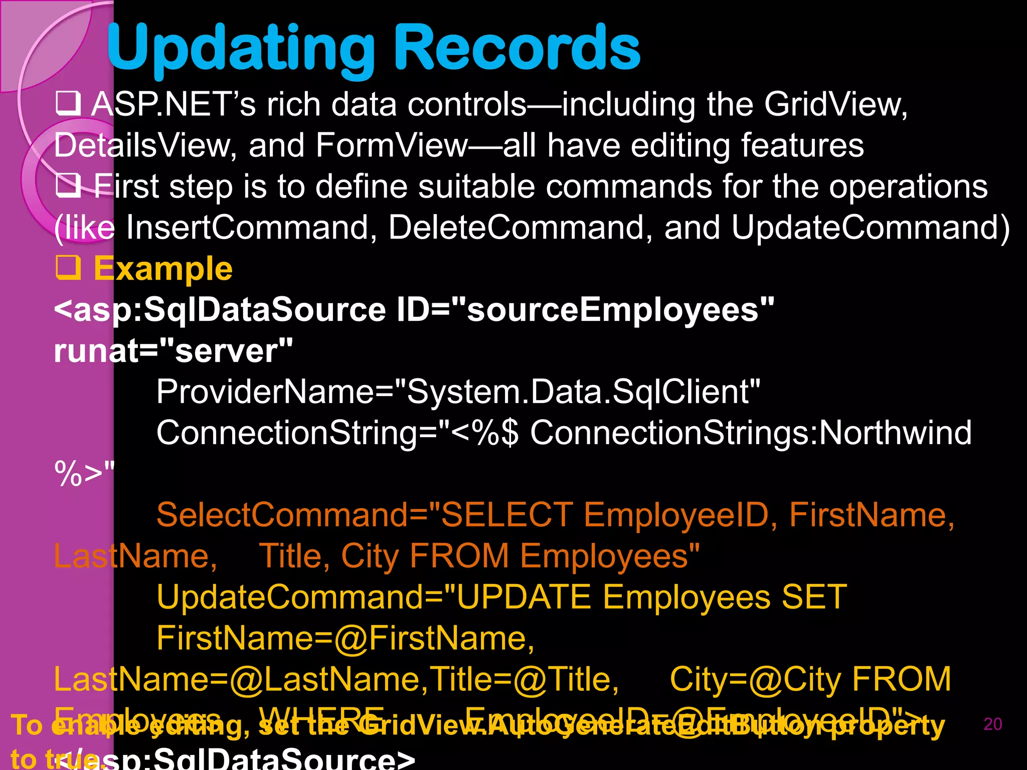 Updating Records
    ASP.NET’s rich data controls—including the GridView,
   DetailsView, and FormView—all have editing features
    First step is to define suitable commands for the operations
   (like InsertCommand, DeleteCommand, and UpdateCommand)
    Example
   <asp:SqlDataSource ID="sourceEmployees"
   runat="server"
           ProviderName="System.Data.SqlClient"
           ConnectionString="<%$ ConnectionStrings:Northwind
   %>"
           SelectCommand="SELECT EmployeeID, FirstName,
   LastName, Title, City FROM Employees"
           UpdateCommand="UPDATE Employees SET
           FirstName=@FirstName,
   LastName=@LastName,Title=@Title, City=@City FROM
   Employees WHERE                EmployeeID=@EmployeeID">
To enable editing, set the GridView.AutoGenerateEditButton property 20
to true.
 