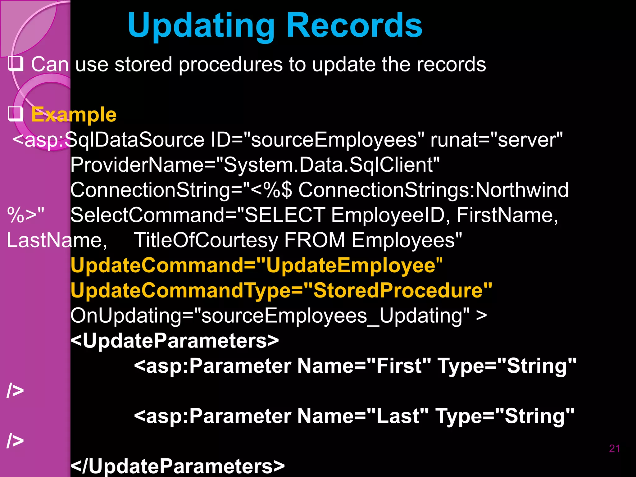 Updating Records
 Can use stored procedures to update the records

 Example
 <asp:SqlDataSource ID="sourceEmployees" runat="server"
      ProviderName="System.Data.SqlClient"
      ConnectionString="<%$ ConnectionStrings:Northwind
%>" SelectCommand="SELECT EmployeeID, FirstName,
LastName, TitleOfCourtesy FROM Employees"
      UpdateCommand="UpdateEmployee"
      UpdateCommandType="StoredProcedure"
      OnUpdating="sourceEmployees_Updating" >
      <UpdateParameters>
             <asp:Parameter Name="First" Type="String"
/>
             <asp:Parameter Name="Last" Type="String"
/>                                                        21
      </UpdateParameters>
 