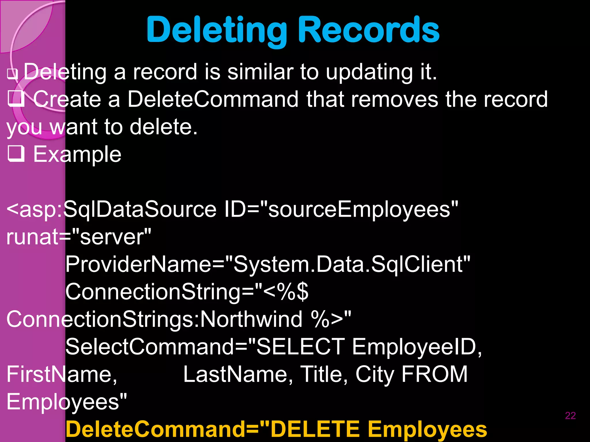 Deleting Records
 Deletinga record is similar to updating it.
 Create a DeleteCommand that removes the record
you want to delete.
 Example

<asp:SqlDataSource ID="sourceEmployees"
runat="server"
      ProviderName="System.Data.SqlClient"
      ConnectionString="<%$
ConnectionStrings:Northwind %>"
      SelectCommand="SELECT EmployeeID,
FirstName,      LastName, Title, City FROM
Employees"                                         22
      DeleteCommand="DELETE Employees
 