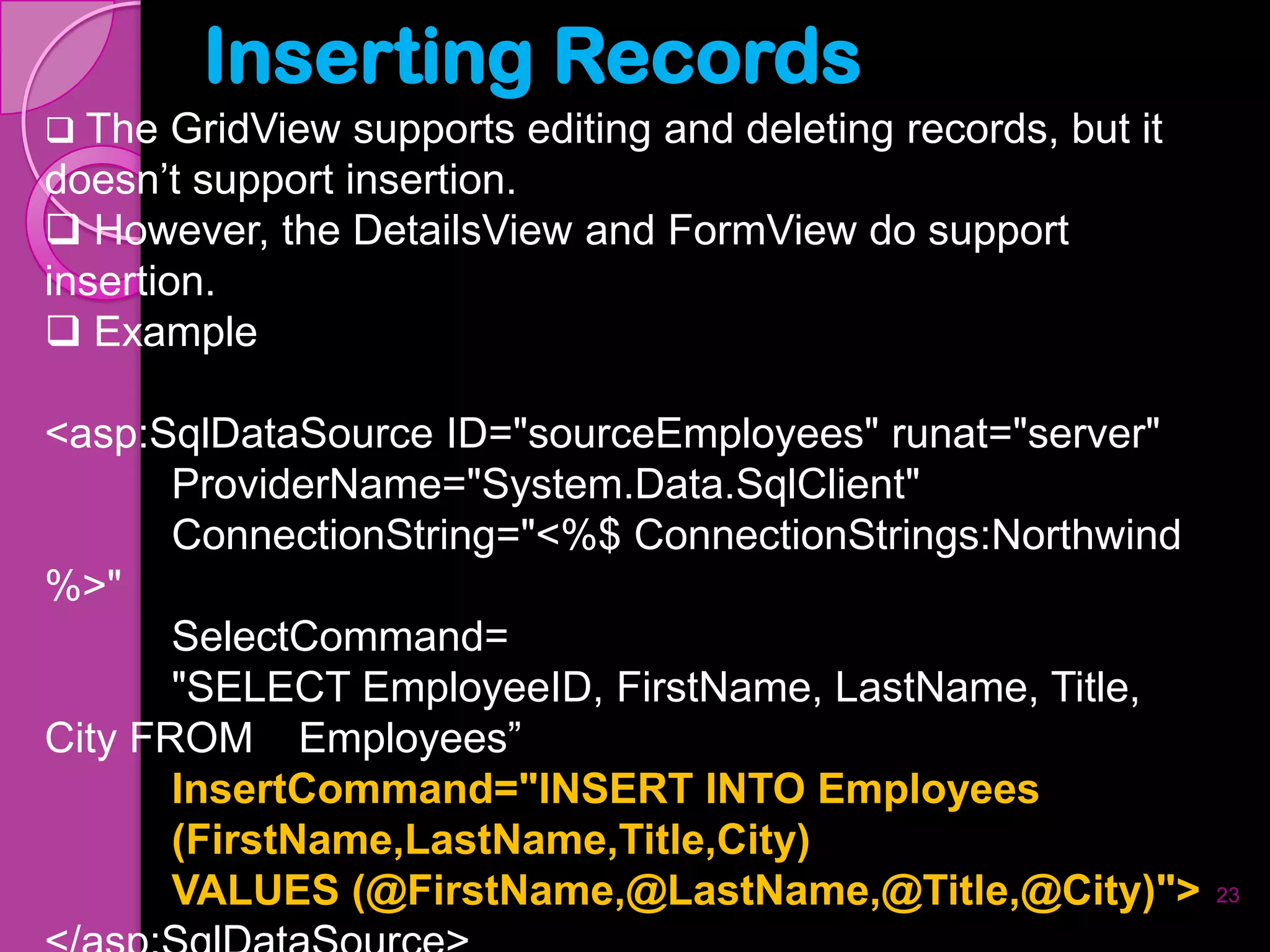 Inserting Records
 The GridView supports editing and deleting records, but it
doesn’t support insertion.
 However, the DetailsView and FormView do support
insertion.
 Example

<asp:SqlDataSource ID="sourceEmployees" runat="server"
       ProviderName="System.Data.SqlClient"
       ConnectionString="<%$ ConnectionStrings:Northwind
%>"
       SelectCommand=
       "SELECT EmployeeID, FirstName, LastName, Title,
City FROM Employees”
       InsertCommand="INSERT INTO Employees
       (FirstName,LastName,Title,City)
       VALUES (@FirstName,@LastName,@Title,@City)">            23
 
