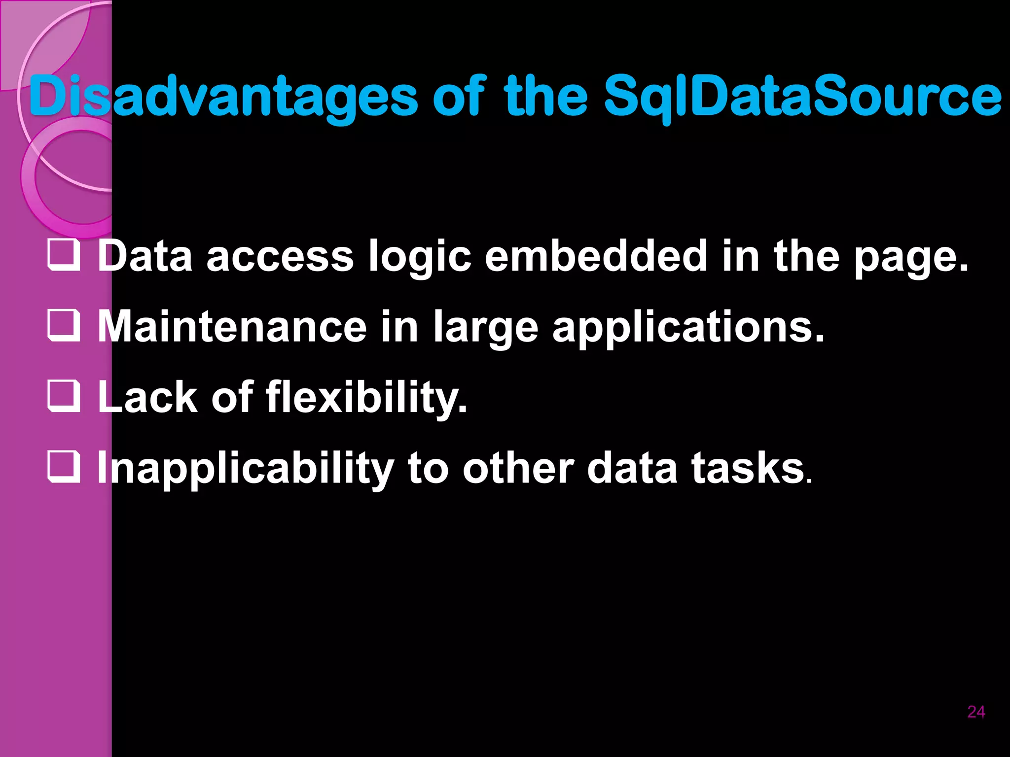 Disadvantages of the SqlDataSource

 Data access logic embedded in the page.
 Maintenance in large applications.
 Lack of flexibility.
 Inapplicability to other data tasks.




                                         24
 