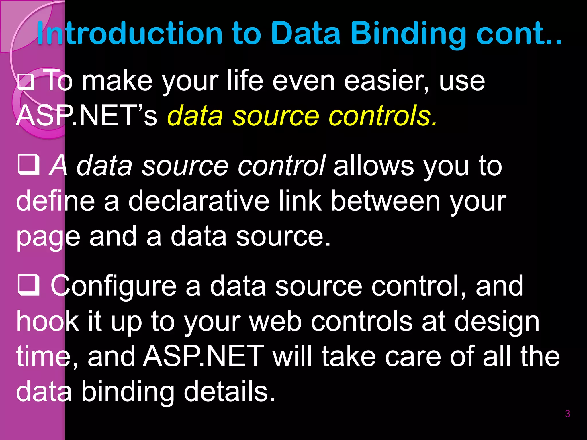 Introduction to Data Binding cont..
 Tomake your life even easier, use
ASP.NET’s data source controls.
 A data source control allows you to
define a declarative link between your
page and a data source.
 Configure a data source control, and
hook it up to your web controls at design
time, and ASP.NET will take care of all the
data binding details.
                                              3
 