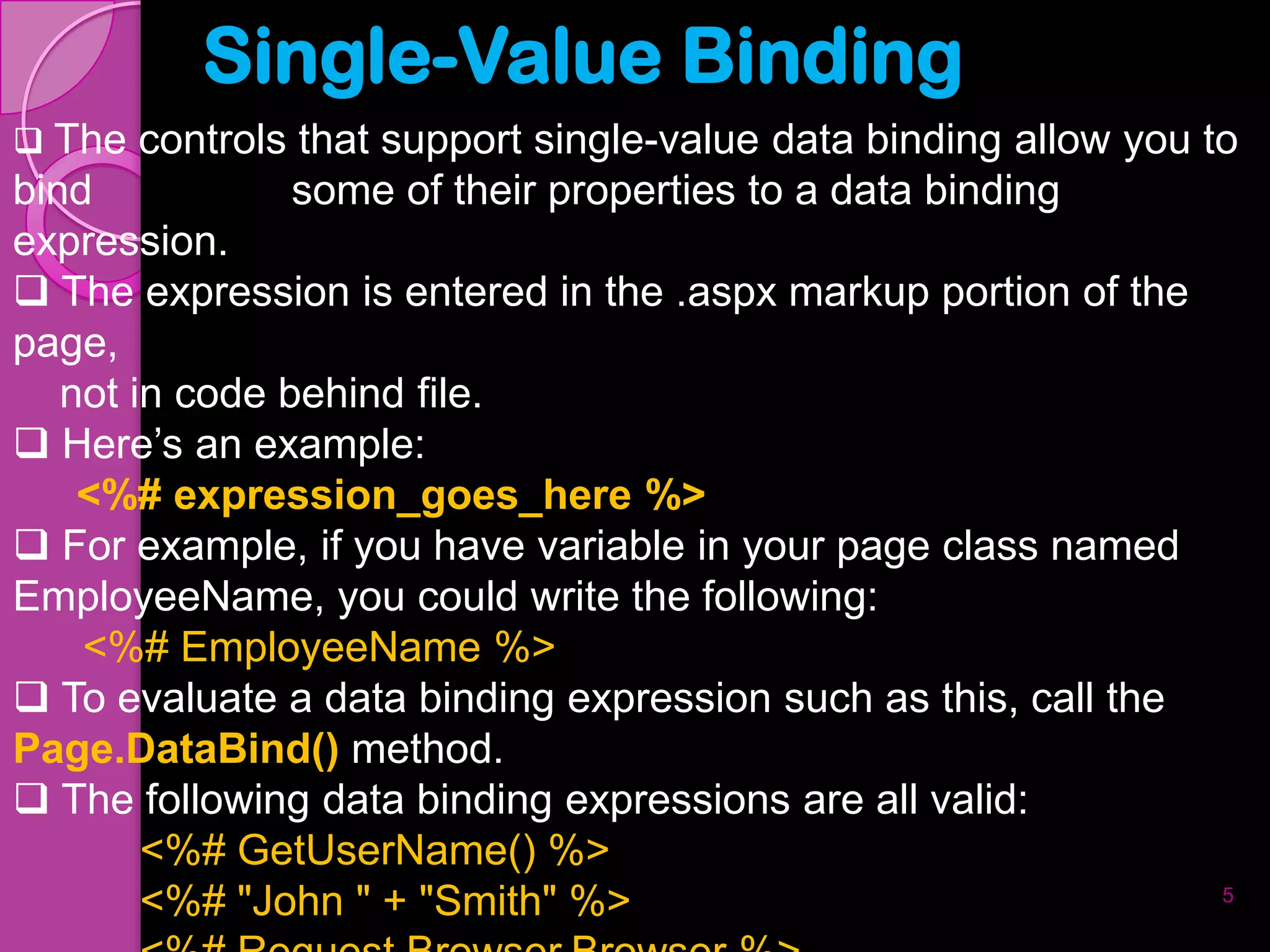 Single-Value Binding
 The controls that support single-value data binding allow you to
bind            some of their properties to a data binding
expression.
 The expression is entered in the .aspx markup portion of the
page,
   not in code behind file.
 Here’s an example:
    <%# expression_goes_here %>
 For example, if you have variable in your page class named
EmployeeName, you could write the following:
    <%# EmployeeName %>
 To evaluate a data binding expression such as this, call the
Page.DataBind() method.
 The following data binding expressions are all valid:
        <%# GetUserName() %>
        <%# "John " + "Smith" %>                                 5
 