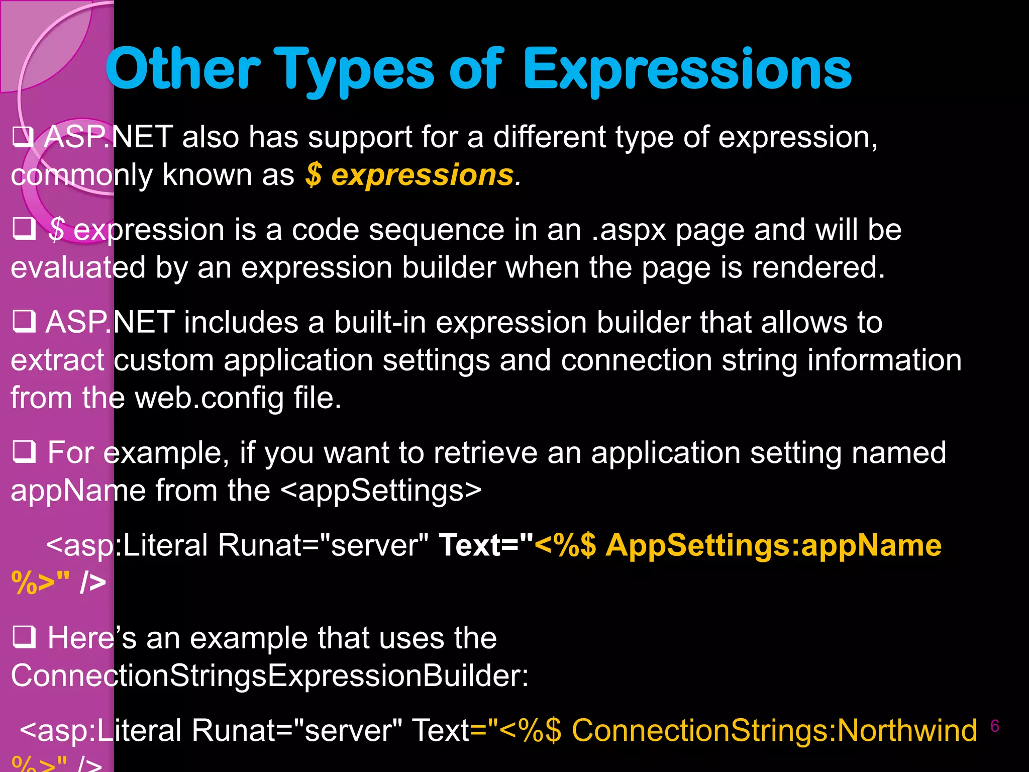 Other Types of Expressions
 ASP.NET also has support for a different type of expression,
commonly known as $ expressions.
 $ expression is a code sequence in an .aspx page and will be
evaluated by an expression builder when the page is rendered.
 ASP.NET includes a built-in expression builder that allows to
extract custom application settings and connection string information
from the web.config file.
 For example, if you want to retrieve an application setting named
appName from the <appSettings>
 <asp:Literal Runat="server" Text="<%$ AppSettings:appName
%>" />
 Here’s an example that uses the
ConnectionStringsExpressionBuilder:
<asp:Literal Runat="server" Text="<%$ ConnectionStrings:Northwind       6
 