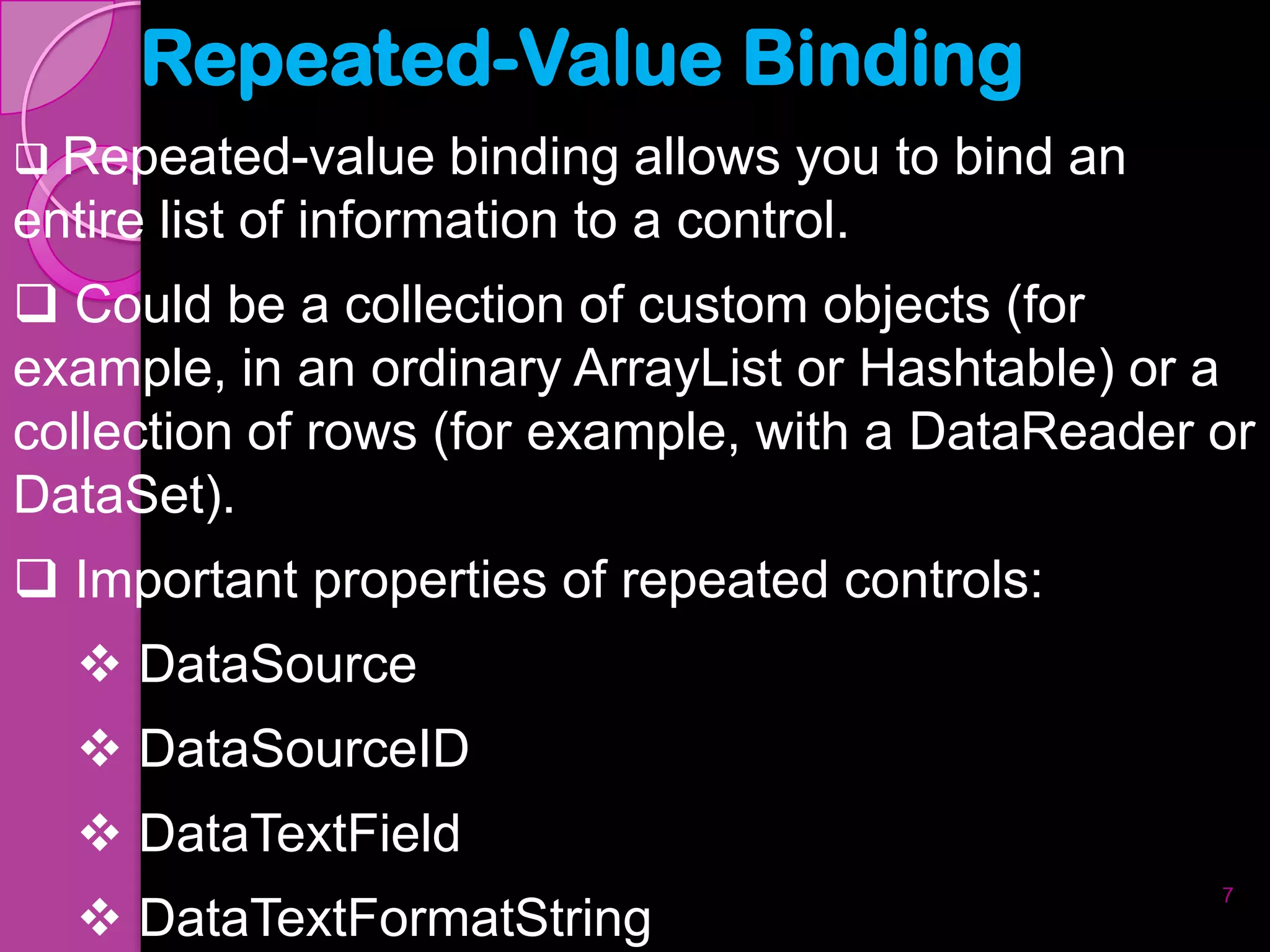 Repeated-Value Binding
 Repeated-value     binding allows you to bind an
entire list of information to a control.
 Could be a collection of custom objects (for
example, in an ordinary ArrayList or Hashtable) or a
collection of rows (for example, with a DataReader or
DataSet).
 Important properties of repeated controls:
   DataSource
   DataSourceID
   DataTextField
                                                     7
   DataTextFormatString
 