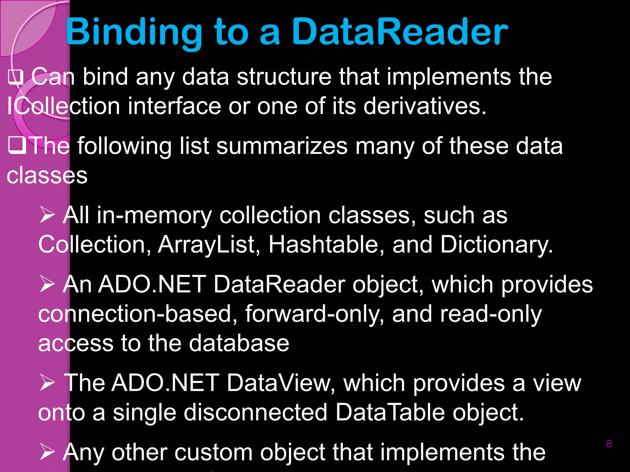 Binding to a DataReader
 Can bind any data structure that implements the
ICollection interface or one of its derivatives.
The following list summarizes many of these data
classes
    All in-memory collection classes, such as
   Collection, ArrayList, Hashtable, and Dictionary.
    An ADO.NET DataReader object, which provides
   connection-based, forward-only, and read-only
   access to the database
    The ADO.NET DataView, which provides a view
   onto a single disconnected DataTable object.
    Any other custom object that implements the
                                                       8
 