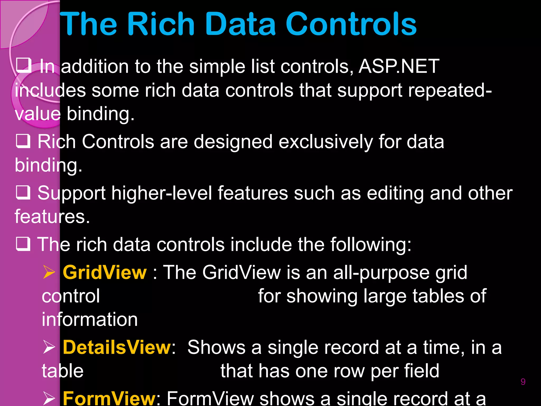The Rich Data Controls
 In addition to the simple list controls, ASP.NET
includes some rich data controls that support repeated-
value binding.
 Rich Controls are designed exclusively for data
binding.
 Support higher-level features such as editing and other
features.
 The rich data controls include the following:
    GridView : The GridView is an all-purpose grid
   control                   for showing large tables of
   information
    DetailsView: Shows a single record at a time, in a
   table                that has one row per field          9

    FormView: FormView shows a single record at a
 