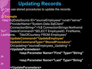 Updating Records
 Can use stored procedures to update the records

 Example
 <asp:SqlDataSource ID="sourceEmployees" runat="server"
      ProviderName="System.Data.SqlClient"
      ConnectionString="<%$ ConnectionStrings:Northwind
%>" SelectCommand="SELECT EmployeeID, FirstName,
LastName, TitleOfCourtesy FROM Employees"
      UpdateCommand="UpdateEmployee"
      UpdateCommandType="StoredProcedure"
      OnUpdating="sourceEmployees_Updating" >
      <UpdateParameters>
             <asp:Parameter Name="First" Type="String"
/>
             <asp:Parameter Name="Last" Type="String"
/>                                                        21
      </UpdateParameters>
 