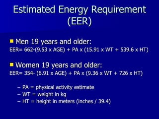 Estimated Energy Requirement (EER) Men 19 years and older: EER= 662-(9.53 x AGE) + PA x (15.91 x WT + 539.6 x HT) Women 19 years and older: EER= 354- (6.91 x AGE) + PA x (9.36 x WT + 726 x HT) PA = physical activity estimate WT = weight in kg HT = height in meters (inches / 39.4) 