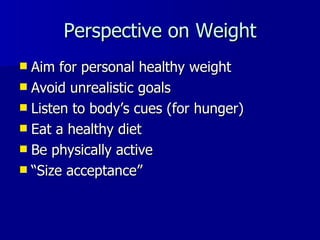 Perspective on Weight Aim for personal healthy weight Avoid unrealistic goals Listen to body ’s cues (for hunger) Eat a healthy diet Be physically active “ Size acceptance” 