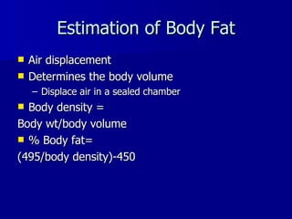 Estimation of Body Fat Air displacement Determines the body volume Displace air in a sealed chamber Body density = Body wt/body volume % Body fat= (495/body density)-450 