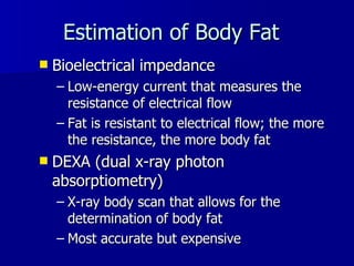Estimation of Body Fat Bioelectrical impedance Low-energy current that measures the resistance of electrical flow Fat is resistant to electrical flow; the more the resistance, the more body fat  DEXA (dual x-ray photon absorptiometry) X-ray body scan that allows for the determination of body fat Most accurate but expensive 
