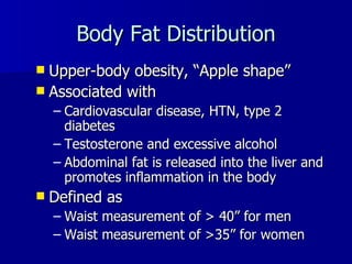 Body Fat Distribution Upper-body obesity,  “Apple shape” Associated with  Cardiovascular disease, HTN, type 2 diabetes Testosterone and excessive alcohol Abdominal fat is released into the liver and promotes inflammation in the body Defined as  Waist measurement of > 40 ” for men  Waist measurement of >35 ” for women 