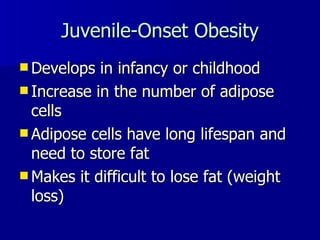 Juvenile-Onset Obesity Develops in infancy or childhood Increase in the number of adipose cells Adipose cells have long lifespan and need to store fat Makes it difficult to lose fat (weight loss) 