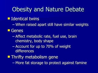 Obesity and Nature Debate   Identical twins   When raised apart still have similar weights Genes  Affect metabolic rate, fuel use, brain chemistry, body shape Account for up to 70% of weight differences Thrifty metabolism gene  More fat storage to protect against famine   