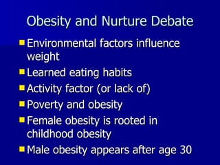 Obesity and Nurture Debate Environmental factors influence weight Learned eating habits Activity factor (or lack of) Poverty and obesity Female obesity is rooted in childhood obesity Male obesity appears after age 30 