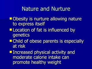 Nature and Nurture Obesity is nurture allowing nature to express itself Location of fat is influenced by genetics Child of obese parents is especially at risk  Increased physical activity and moderate calorie intake can promote healthy weight 