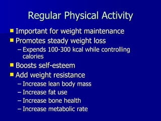 Regular Physical Activity Important for weight maintenance Promotes steady weight loss Expends 100-300 kcal while controlling calories Boosts self-esteem Add weight resistance Increase lean body mass  Increase fat use Increase bone health Increase metabolic rate 