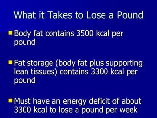 What it Takes to Lose a Pound Body fat contains 3500 kcal per pound Fat storage (body fat plus supporting lean tissues) contains 3300 kcal per pound Must have an energy deficit of about 3300 kcal to lose a pound per week 